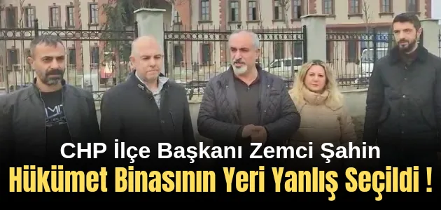 CHP İlçe Başkanı Zemci Şahin: “Hükümet Binasının Yeri Yanlış Seçildi”