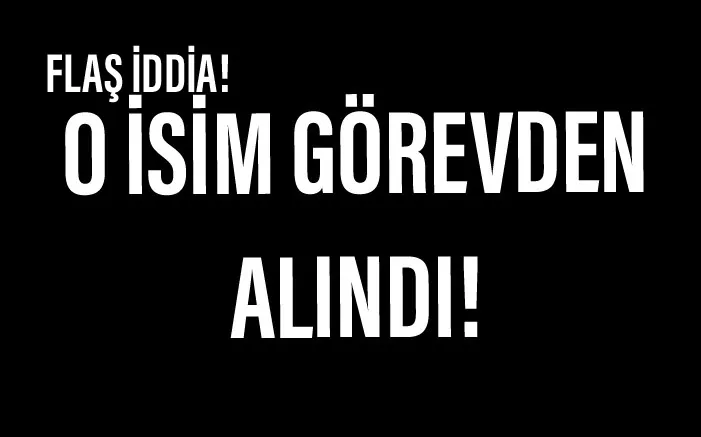 Flaş iddia! O isim görevden alındı.