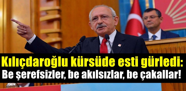 Kılıçdaroğlu kürsüde esti gürledi: Be şerefsizler, be akılsızlar, be çakallar!